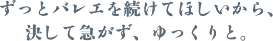 ずっとバレエを続けてほしいから、決して急がず、 ゆっくりと。